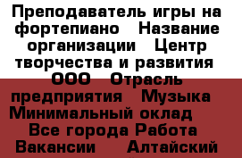 Преподаватель игры на фортепиано › Название организации ­ Центр творчества и развития, ООО › Отрасль предприятия ­ Музыка › Минимальный оклад ­ 1 - Все города Работа » Вакансии   . Алтайский край